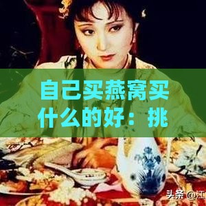 自己买燕窝买什么的好：挑选口感与品质兼顾的上品推荐