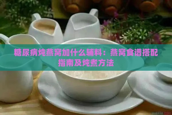 糖尿病炖燕窝加什么辅料：燕窝食谱搭配指南及炖煮方法