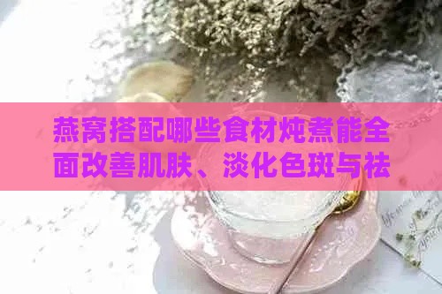 燕窝搭配哪些食材炖煮能全面改善肌肤、淡化色斑与祛斑效果研究