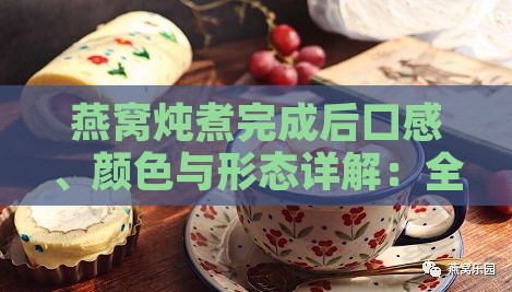 燕窝炖煮完成后口感、颜色与形态详解：全方位了解炖煮燕窝的变化过程