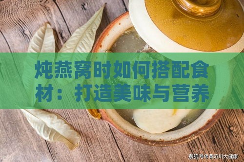 炖燕窝时如何搭配食材：打造美味与营养的全方位食谱指南