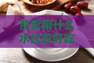 燕窝用什么水比较好吃：炖泡发更佳选择及营养建议