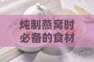 炖制燕窝时必备的食材搭配与添加指南