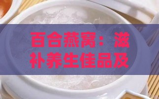 百合燕窝：滋补养生佳品及其多重功效与作用解析