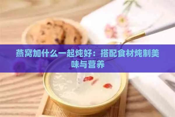 燕窝加什么一起炖好：搭配食材炖制美味与营养