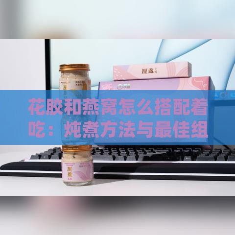 花胶和燕窝怎么搭配着吃：炖煮方法与更佳组合效果探究