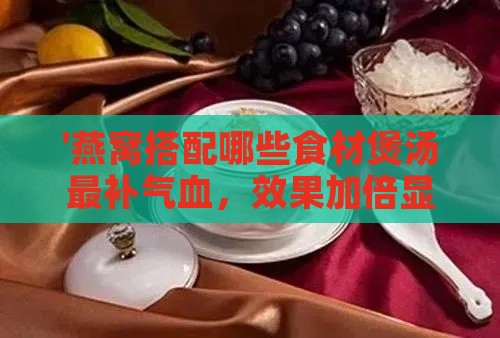 '燕窝搭配哪些食材煲汤最补气血，效果加倍显著'