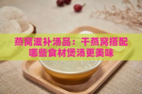 燕窝滋补汤品：干燕窝搭配哪些食材煲汤更美味