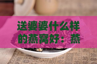 送婆婆什么样的燕窝好：燕窝与阿胶对比，选哪种保健品更合适？