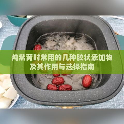 炖燕窝时常用的几种胶状添加物及其作用与选择指南