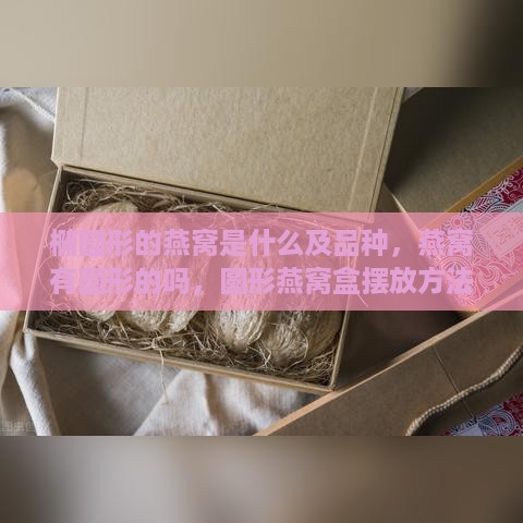 椭圆形的燕窝是什么及品种，燕窝有圆形的吗，圆形燕窝盒摆放方法