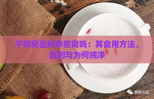 干燕窝是纯净燕窝吗：其食用方法、区别与为何纯净