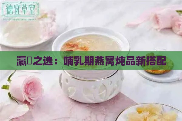 瀛曞之选：哺乳期燕窝炖品新搭配