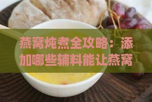 燕窝炖煮全攻略：添加哪些辅料能让燕窝口感更佳营养更丰富