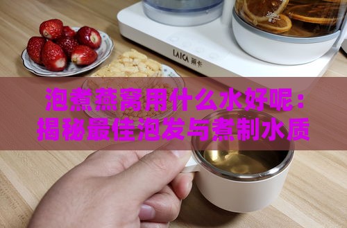 泡煮燕窝用什么水好呢：揭秘更佳泡发与煮制水质选择窍门