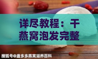 详尽教程：干燕窝泡发完整步骤及注意事项，解决所有泡发难题