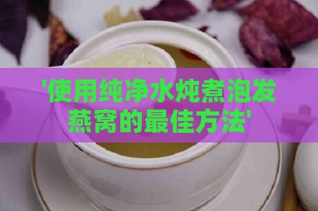 '使用纯净水炖煮泡发燕窝的更佳方法'