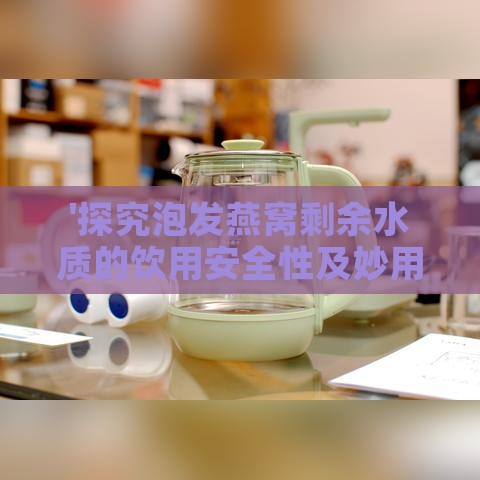 '探究泡发燕窝剩余水质的饮用安全性及妙用方法'