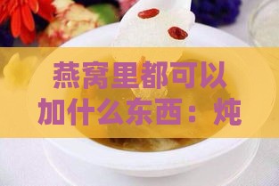 燕窝里都可以加什么东西：炖汤伴侣与更佳搭配推荐