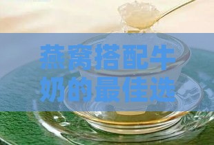 燕窝搭配牛奶的更佳选择指南