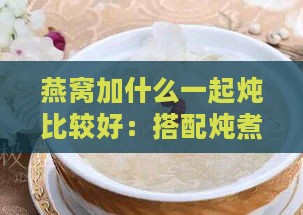 燕窝加什么一起炖比较好：搭配炖煮推荐与美味口感组合