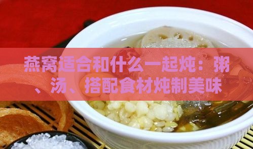 燕窝适合和什么一起炖：粥、汤、搭配食材炖制美味指南