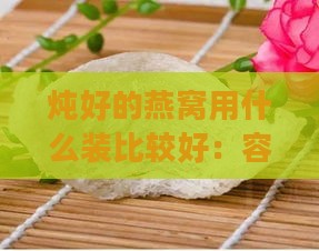 炖好的燕窝用什么装比较好：容器选择与保存方法