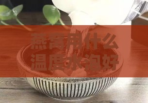 燕窝用什么温度水泡好：更佳水温与泡发技巧