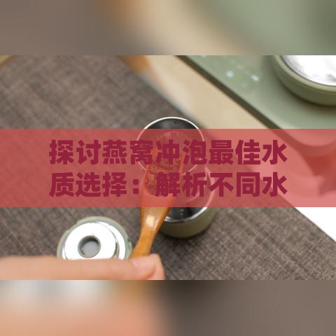 探讨燕窝冲泡更佳水质选择：解析不同水质的冲泡效果与影响