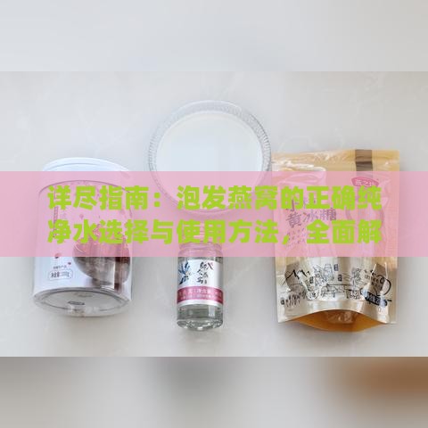 详尽指南：泡发燕窝的正确纯净水选择与使用方法，全面解答用户疑问