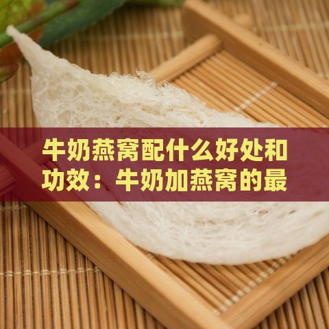 牛奶燕窝配什么好处和功效：牛奶加燕窝的更佳搭配与功效解析