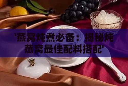 '燕窝炖煮必备：揭秘炖燕窝更佳配料搭配'