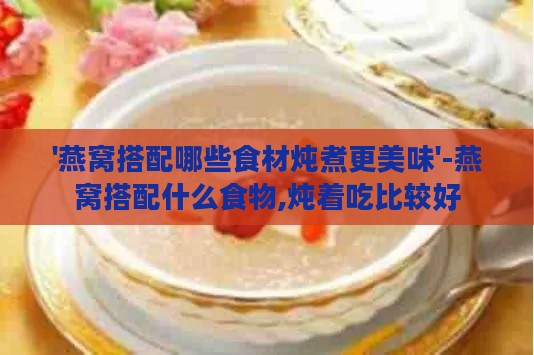 '燕窝搭配哪些食材炖煮更美味'-燕窝搭配什么食物,炖着吃比较好