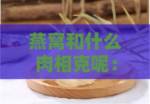 燕窝和什么肉相克呢：燕窝与哪些食材相克及宜搭食材一览