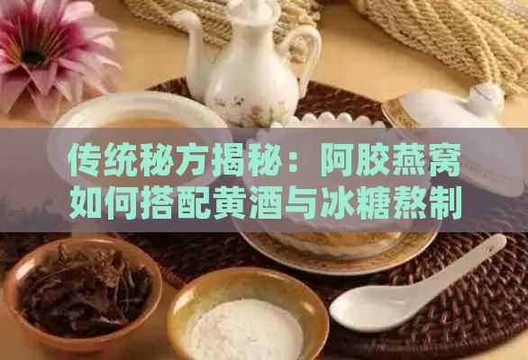 传统秘方揭秘：阿胶燕窝如何搭配黄酒与冰糖熬制更佳