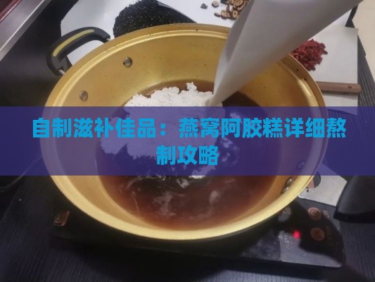 自制滋补佳品：燕窝阿胶糕详细熬制攻略