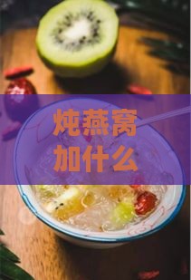 炖燕窝加什么辅材更好：搭配推荐与美味秘诀