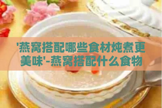 '燕窝搭配哪些食材炖煮更美味'-燕窝搭配什么食物,炖着吃比较好