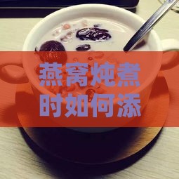 燕窝炖煮时如何添加配料：全面提升口感与营养的全面指南