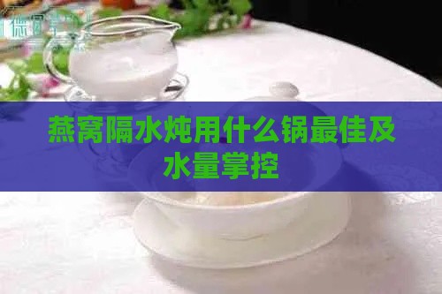 燕窝隔水炖用什么锅更佳及水量掌控