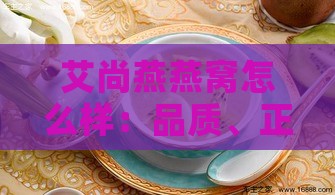 艾尚燕燕窝怎么样：品质、正规性、即食与鲜炖对比评测