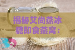 揭秘艾尚燕冰糖即食燕窝：滋养身心多重功效解析