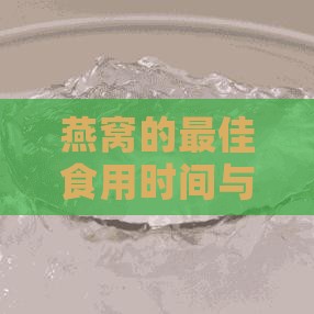 燕窝的更佳食用时间与保存方法：全面解析燕窝的泡发、食用与储存技巧