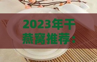 2023年干燕窝推荐：盘点各大优劣，助您选购最适合的干燕窝产品