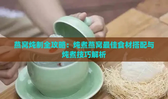 燕窝炖制全攻略：炖煮燕窝更佳食材搭配与炖煮技巧解析