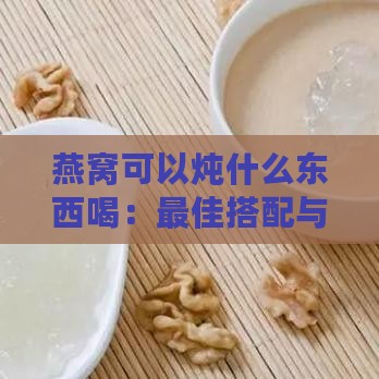 燕窝可以炖什么东西喝：更佳搭配与美味食谱推荐