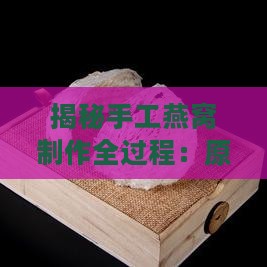 揭秘手工燕窝制作全过程：原材料、工艺与挑选指南