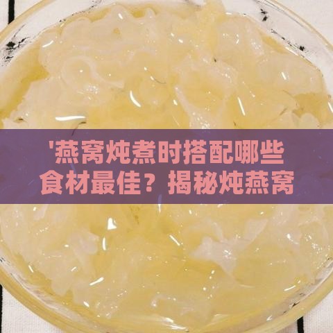 '燕窝炖煮时搭配哪些食材更佳？揭秘炖燕窝的上佳搭配方案'