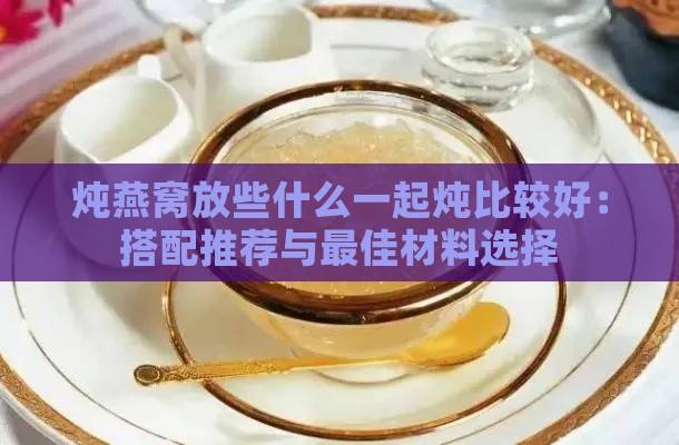 炖燕窝放些什么一起炖比较好：搭配推荐与更佳材料选择