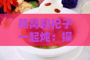 燕窝和杞子一起炖：探讨其炖汤方法与功效好处